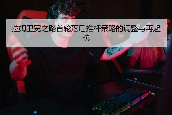 拉姆卫冕之路首轮落后推杆策略的调整与再起航