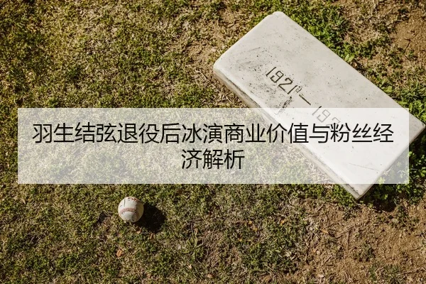 羽生结弦退役后冰演商业价值与粉丝经济解析